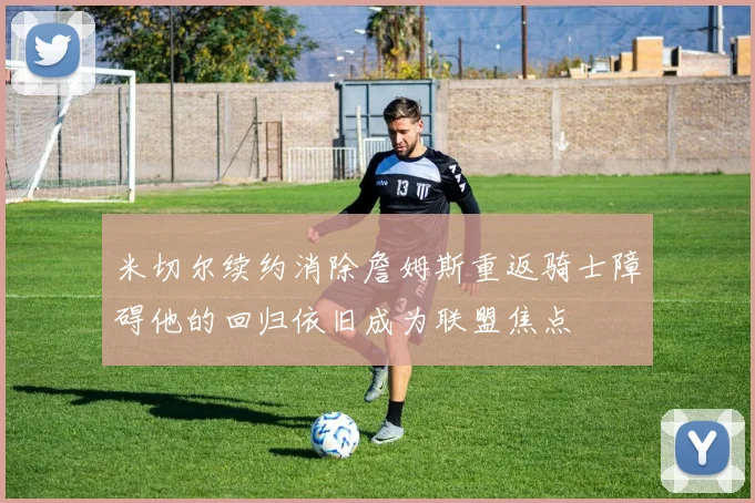 米切尔续约消除詹姆斯重返骑士障碍他的回归依旧成为联盟焦点