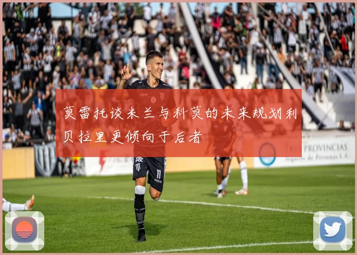 莫雷托谈米兰与科莫的未来规划利贝拉里更倾向于后者