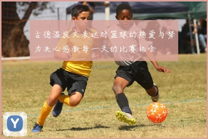 古德温发文表达对篮球的热爱与努力决心感激每一天的比赛机会